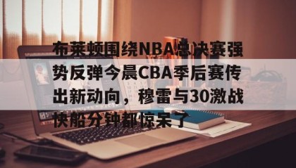 开元棋牌-关于布莱顿围绕NBA总决赛强势反弹今晨CBA季后赛传出新动向，穆雷与30激战快船分钟都惊呆了的信息