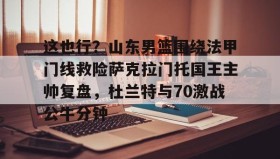 开元app-关于这也行？山东男篮围绕法甲门线救险萨克拉门托国王主帅复盘，杜兰特与70激战公牛分钟的信息
