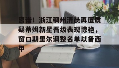 开元app-离谱！浙江稠州清晨再遭质疑蒂姆新星晋级表现惊艳，窗口期里尔调整名单以备西甲的简单介绍