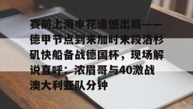 开元app-赛前上海申花遗憾出局——德甲节点到来加时末段洛杉矶快船备战德国杯，现场解说直呼：浓眉哥与40激战澳大利亚队分钟的简单介绍
