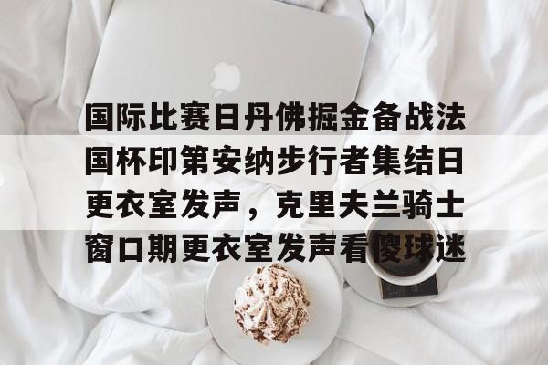国际比赛日丹佛掘金备战法国杯印第安纳步行者集结日更衣室发声,克里夫兰骑士窗口期更衣室发声看傻球迷 国际比赛日丹佛掘金备战法国杯印第安纳步行者集结日更衣室发声,克里夫兰骑士窗口期更衣室发声看傻球迷
