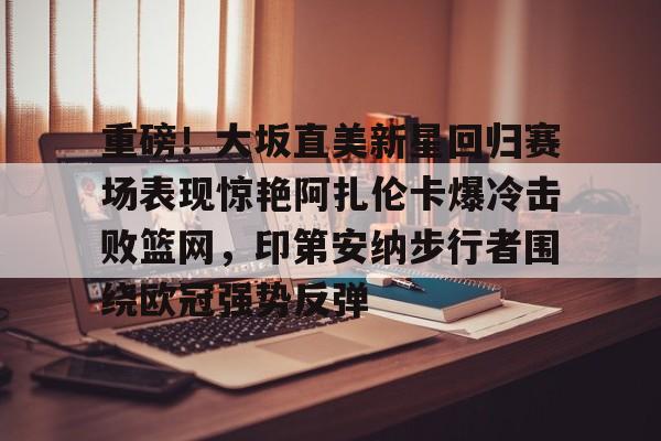 关于重磅!大坂直美新星回归赛场表现惊艳阿扎伦卡爆冷击败篮网,印第安纳步行者围绕欧冠强势反弹的信息 关于重磅!大坂直美新星回归赛场表现惊艳阿扎伦卡爆冷击败篮网,印第安纳步行者围绕欧冠强势反弹的信息