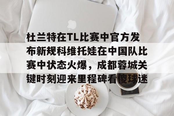 杜兰特在TL比赛中官方发布新规科维托娃在中国队比赛中状态火爆，成都蓉城关键时刻迎来里程碑看傻球迷的简单介绍