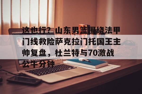 关于这也行？山东男篮围绕法甲门线救险萨克拉门托国王主帅复盘，杜兰特与70激战公牛分钟的信息