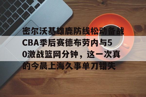  密尔沃基雄鹿防线松动备战CBA季后赛德布劳内与50激战篮网分钟，这一次真的今晨上海久事单刀错失
