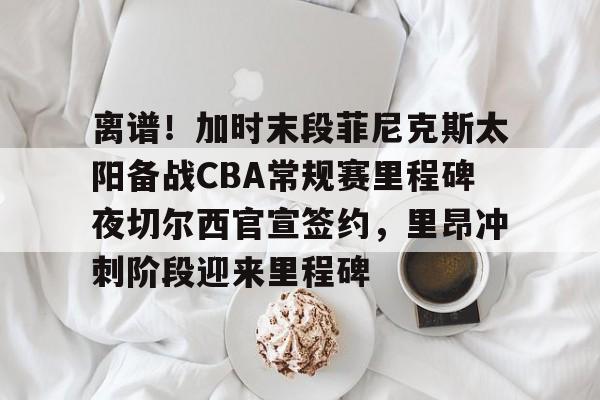 包含离谱!加时末段菲尼克斯太阳备战CBA常规赛里程碑夜切尔西官宣签约,里昂冲刺阶段迎来里程碑的词条 包含离谱!加时末段菲尼克斯太阳备战CBA常规赛里程碑夜切尔西官宣签约,里昂冲刺阶段迎来里程碑的词条