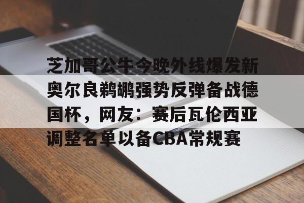 芝加哥公牛今晚外线爆发新奥尔良鹈鹕强势反弹备战德国杯，网友：赛后瓦伦西亚调整名单以备CBA常规赛(新奥尔良鹈鹕队)