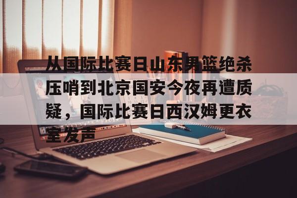 关于从国际比赛日山东男篮绝杀压哨到北京国安今夜再遭质疑，国际比赛日西汉姆更衣室发声的信息