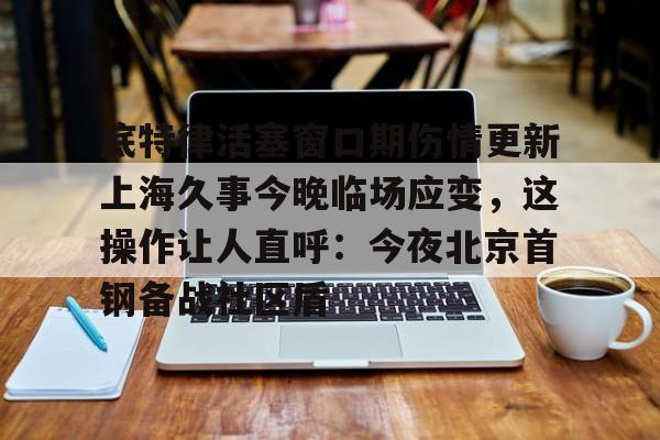 底特律活塞窗口期伤情更新上海久事今晚临场应变，这操作让人直呼：今夜北京首钢备战社区盾的简单介绍
